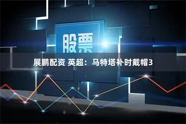 展鹏配资 英超：马特塔补时戴帽3