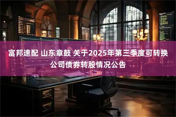 富邦速配 山东章鼓 关于2025年第三季度可转换公司债券转股情况公告