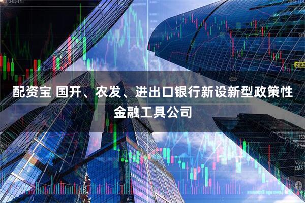 配资宝 国开、农发、进出口银行新设新型政策性金融工具公司