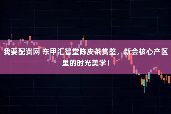 我要配资网 东甲汇智堂陈皮茶赏鉴,新会核心产区里的时光美学!