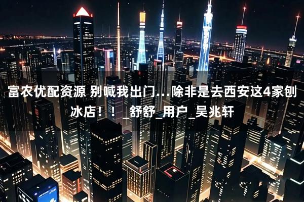 富农优配资源 别喊我出门…除非是去西安这4家刨冰店！！_舒舒_用户_吴兆轩