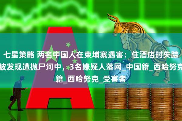 七星策略 两名中国人在柬埔寨遇害：住酒店时失踪，5天后被发现遭抛尸河中，3名嫌疑人落网_中国籍_西哈努克_受害者