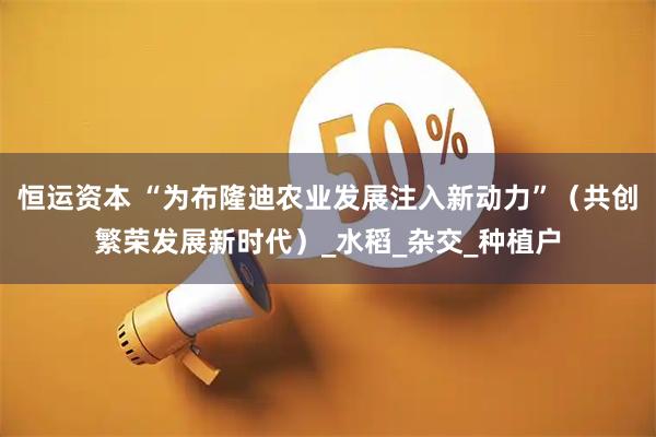 恒运资本 “为布隆迪农业发展注入新动力”（共创繁荣发展新时代）_水稻_杂交_种植户