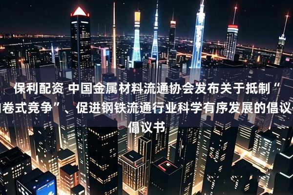 保利配资 中国金属材料流通协会发布关于抵制“内卷式竞争”、促进钢铁流通行业科学有序发展的倡议书