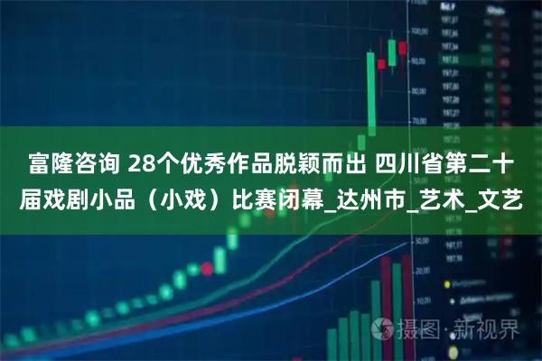 富隆咨询 28个优秀作品脱颖而出 四川省第二十届戏剧小品（小戏）比赛闭幕_达州市_艺术_文艺