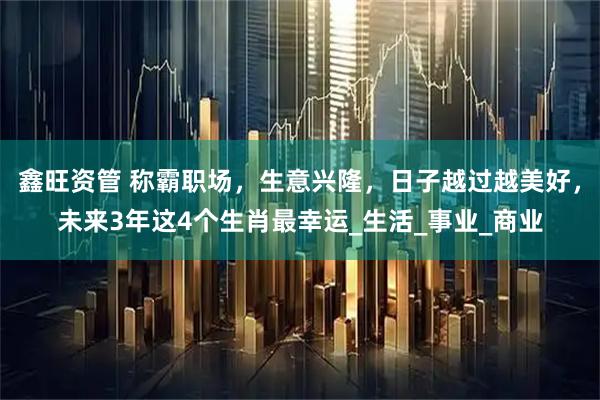 鑫旺资管 称霸职场,生意兴隆,日子越过越美好,未来3年这4个生肖最幸运_生活_事业_商业