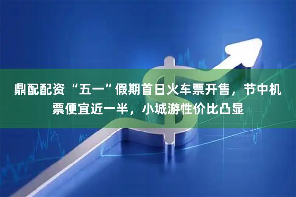 鼎配配资 “五一”假期首日火车票开售，节中机票便宜近一半，小城游性价比凸显