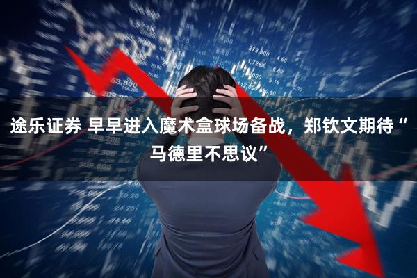 途乐证券 早早进入魔术盒球场备战，郑钦文期待“马德里不思议”