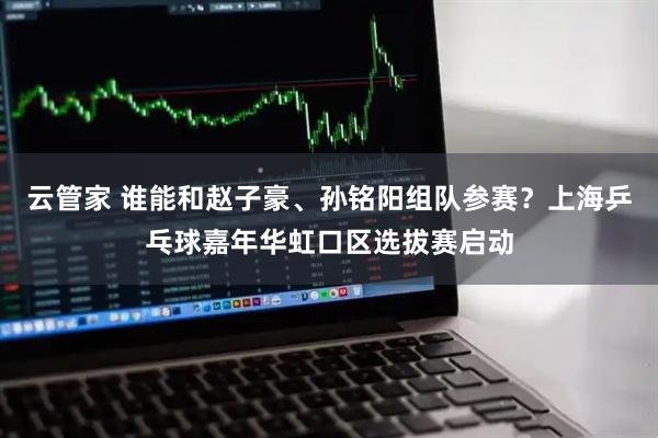 云管家 谁能和赵子豪、孙铭阳组队参赛？上海乒乓球嘉年华虹口区选拔赛启动