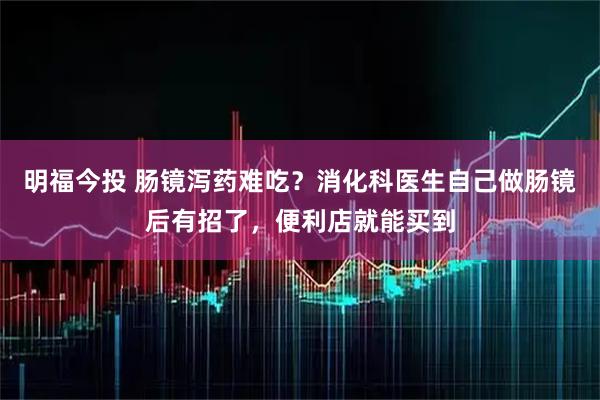 明福今投 肠镜泻药难吃？消化科医生自己做肠镜后有招了，便利店就能买到