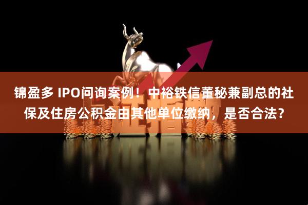 锦盈多 IPO问询案例！中裕铁信董秘兼副总的社保及住房公积金由其他单位缴纳，是否合法？