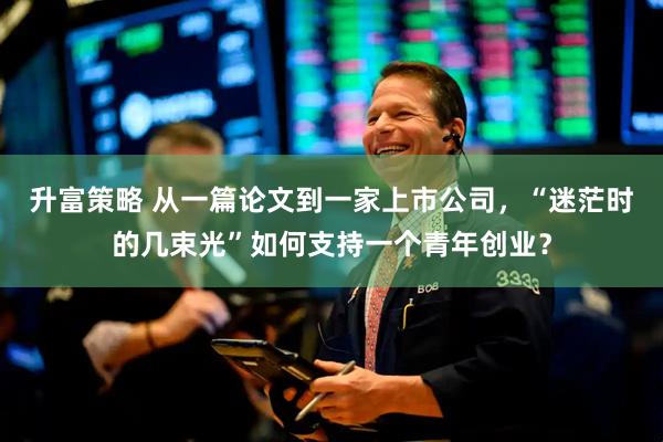 升富策略 从一篇论文到一家上市公司，“迷茫时的几束光”如何支持一个青年创业？