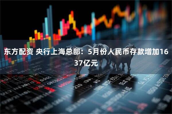 东方配资 央行上海总部：5月份人民币存款增加1637亿元