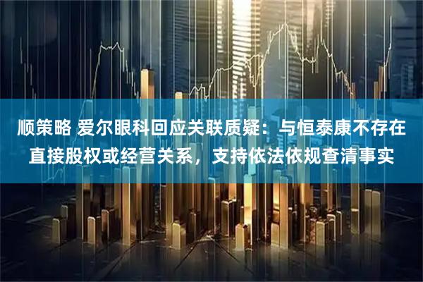 顺策略 爱尔眼科回应关联质疑：与恒泰康不存在直接股权或经营关系，支持依法依规查清事实
