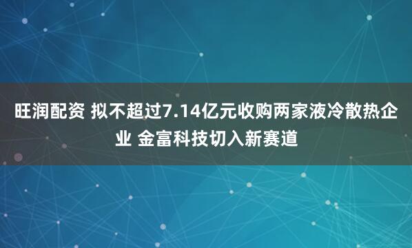 旺润配资 拟不超过7.14亿元收购两家液冷散热企业 金富科技切入新赛道