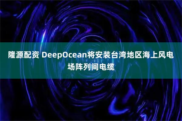 隆源配资 DeepOcean将安装台湾地区海上风电场阵列间电缆