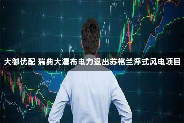 大御优配 瑞典大瀑布电力退出苏格兰浮式风电项目