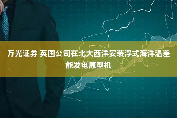 万光证券 英国公司在北大西洋安装浮式海洋温差能发电原型机
