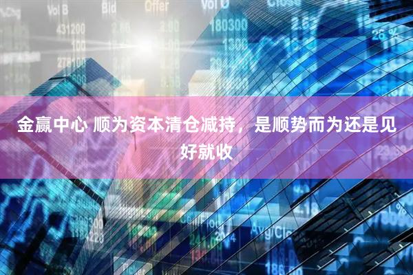 金赢中心 顺为资本清仓减持，是顺势而为还是见好就收