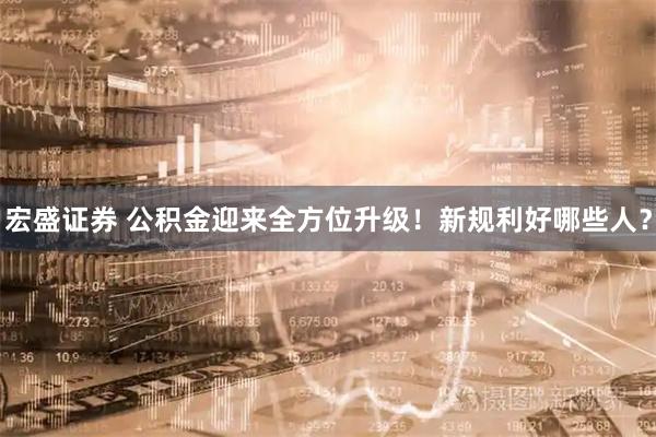 宏盛证券 公积金迎来全方位升级！新规利好哪些人？