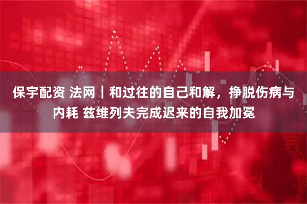 保宇配资 法网｜和过往的自己和解，挣脱伤病与内耗 兹维列夫完成迟来的自我加冕