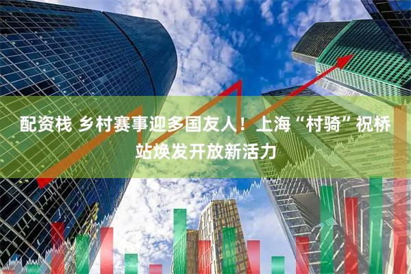 配资栈 乡村赛事迎多国友人!上海“村骑”祝桥站焕发开放新活力