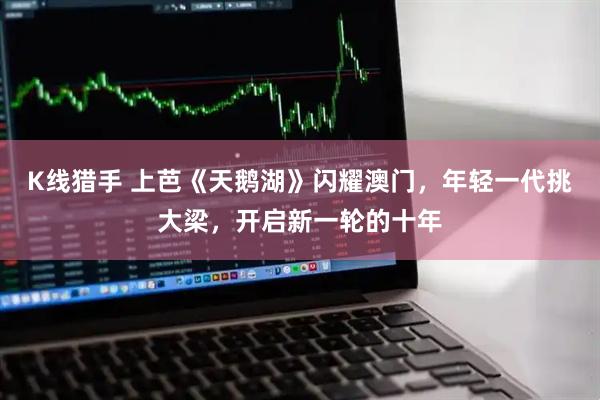K线猎手 上芭《天鹅湖》闪耀澳门,年轻一代挑大梁,开启新一轮的十年