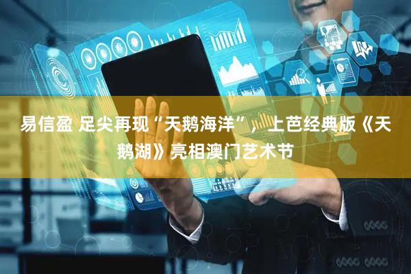 易信盈 足尖再现“天鹅海洋”，上芭经典版《天鹅湖》亮相澳门艺术节