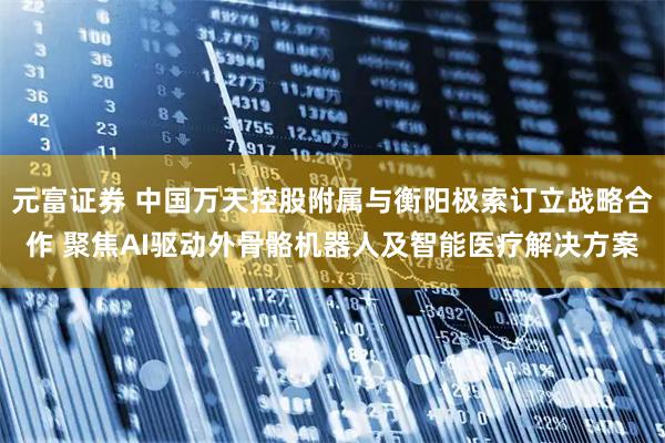 元富证券 中国万天控股附属与衡阳极索订立战略合作 聚焦AI驱动外骨骼机器人及智能医疗解决方案