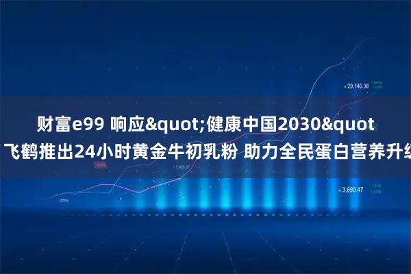 财富e99 响应"健康中国2030" 飞鹤推出24小时黄金牛初乳粉 助力全民蛋白营养升级