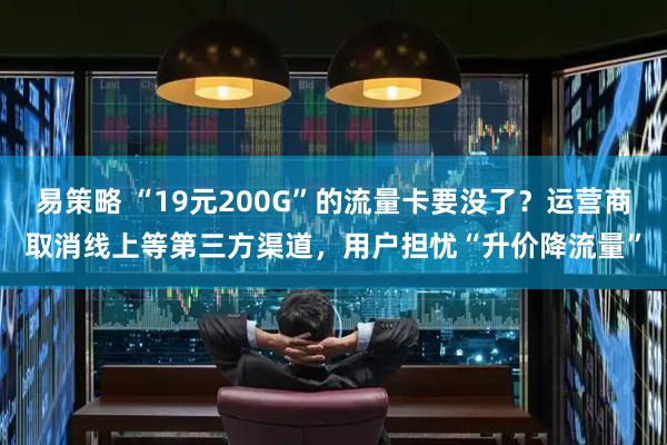 易策略 “19元200G”的流量卡要没了？运营商取消线上等第三方渠道，用户担忧“升价降流量”