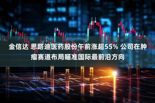 金信达 思路迪医药股份午前涨超55% 公司在肿瘤赛道布局瞄准国际最前沿方向