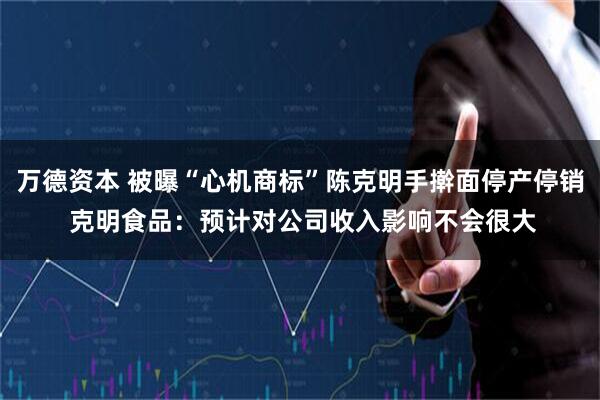万德资本 被曝“心机商标”陈克明手擀面停产停销 克明食品：预计对公司收入影响不会很大