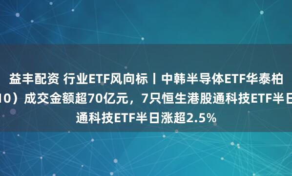 益丰配资 行业ETF风向标丨中韩半导体ETF华泰柏瑞（513310）成交金额超70亿元，7只恒生港股通科技ETF半日涨超2.5%
