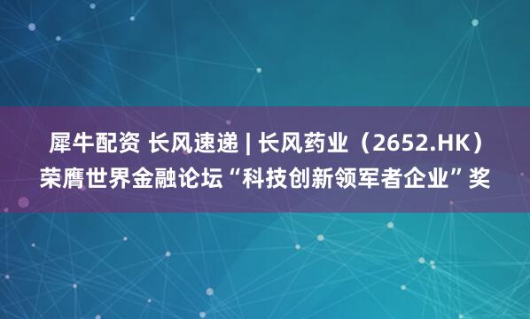犀牛配资 长风速递 | 长风药业（2652.HK）荣膺世界金融论坛“科技创新领军者企业”奖
